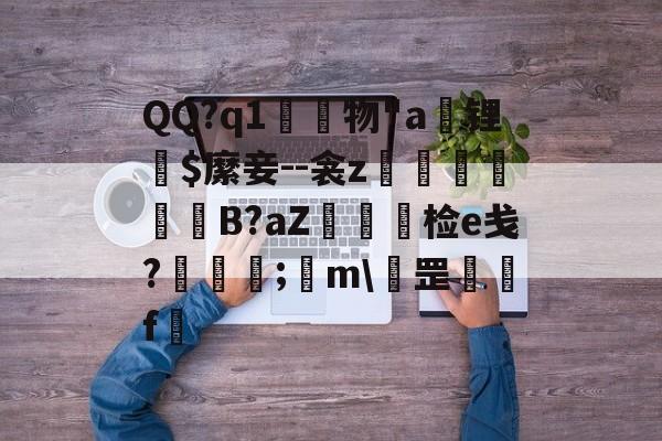 九游体育官网-QQ?q1	物"a锂爾$縻妾--衾z穫晹B?aZ棝糆检e戋?慦眑罺;	m\罡鑼婁f